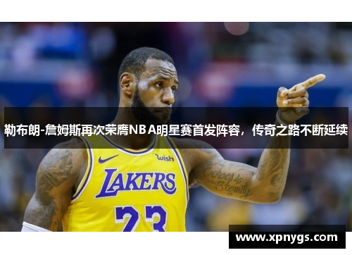 勒布朗-詹姆斯再次荣膺NBA明星赛首发阵容，传奇之路不断延续