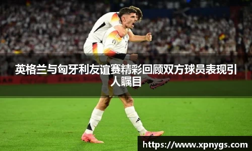 米兰英格兰与匈牙利友谊赛精彩回顾双方球员表现引人瞩目